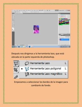 Después nos dirigimos a la herramienta lazo, que está
ubicada en la parte izquierda de photoshop.




  Empezamos a seleccionar los bordes de la imagen para
                 cambiarle de fondo.
 