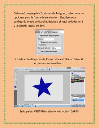 Del menú desplegable Opciones de Polígono, seleccione las
opciones para la forma de su elección. El polígono se
configuróa modo de Estrella, dejando el total de lados en 5
y la Sangría lateral en 50%.




Y finalmente dibujamos la forma de la estrella, arrastrando
                el puntero sobre el lienzo.




    En la paleta VENTANA seleccione la opción CAPAS.
 