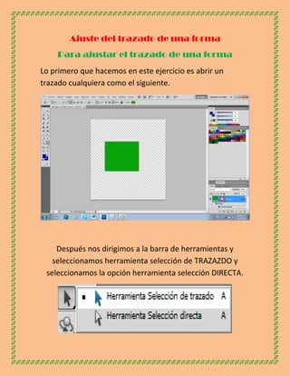 Ajuste del trazado de una forma
    Para ajustar el trazado de una forma
Lo primero que hacemos en este ejercicio es abrir un
trazado cualquiera como el siguiente.




    Después nos dirigimos a la barra de herramientas y
   seleccionamos herramienta selección de TRAZAZDO y
 seleccionamos la opción herramienta selección DIRECTA.
 