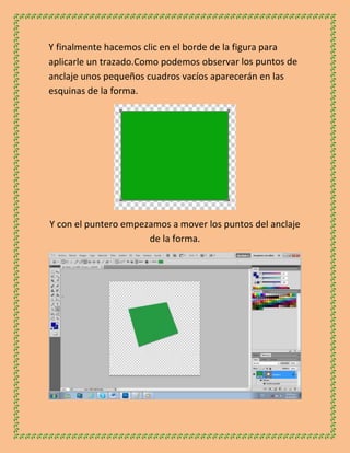 Y finalmente hacemos clic en el borde de la figura para
aplicarle un trazado.Como podemos observar los puntos de
anclaje unos pequeños cuadros vacíos aparecerán en las
esquinas de la forma.




Y con el puntero empezamos a mover los puntos del anclaje
                      de la forma.
 