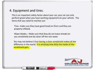 4. Equipment and tires.
This is an important safety factor about your car, your car can only
perform great when you have working equipment on your vehicle. The
items that you need to monitor are:
Tires- make sure they have good tread on them and they are
properly inflated.
Wiper blades – Make sure that they do not leave streaks on
you windshield and do clean off the rain water
You may not believe it but having a clean windshield makes all the
difference in the world. It is amazing how dirty the inside of the
windshield gets.
 