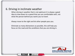 6. Driving in inclimate weather
When driving in weather that is not optimum it is always a good
idea to slow down to a speed that you are comfortable with, not
what the person behind you wants you to travel.
Always move to the right and let other people pass you.
Eliminate as many distractions as possible, this will help you
focus on the road and the conditions that you are driving in.
 