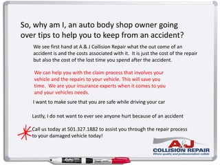 So, why am I, an auto body shop owner going
over tips to help you to keep from an accident?
Lastly, I do not want to ever see anyone hurt because of an accident
Call us today at 501.327.1882 to assist you through the repair process
to your damaged vehicle today!
I want to make sure that you are safe while driving your car
We see first hand at A & J Collision Repair what the out come of an
accident is and the costs associated with it. It is just the cost of the repair
but also the cost of the lost time you spend after the accident.
We can help you with the claim process that involves your
vehicle and the repairs to your vehicle. This will save you
time. We are your insurance experts when it comes to you
and your vehicles needs.
 