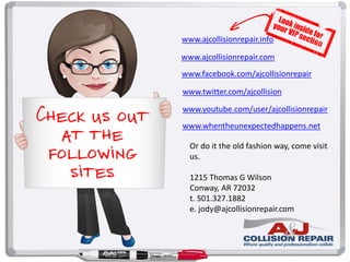 Check us out
at the
following
sites
www.ajcollisionrepair.com
www.facebook.com/ajcollisionrepair
www.twitter.com/ajcollision
www.youtube.com/user/ajcollisionrepair
www.whentheunexpectedhappens.net
www.ajcollisionrepair.info
Or do it the old fashion way, come visit
us.
1215 Thomas G Wilson
Conway, AR 72032
t. 501.327.1882
e. jody@ajcollisionrepair.com
 