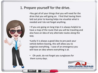 1. Prepare yourself for the drive.
•You get all of your things that you will need for the
drive that you will going on. I find that having them
laid out prior to leaving helps me visualize what is
needed and I do not forget anything.
• If you are going on long trips it is always helpful to
have a map of the route that you will be traveling and
also have an idea of any alternate routes along the
way.
•Lastly it is always a good idea to pre pack your
vehicle before leaving, this will allow you to
organize everything. I case of an emergency you
will have an idea where everything is at.
• Oh yeah, do not forget you sunglasses for
them sunny days.
 
