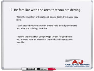 2. Be familiar with the area that you are driving.
• With the invention of Google and Google Earth, this is very easy
to do.
• Look around your destination area to help identify land marks
and what the buildings look like.
• Follow the route that Google Maps lay out for you before
you leave to have an idea what the roads and intersections
look like.
 