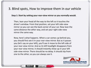 3. Blind spots, How to improve them in our vehicle
Step 1: Start by setting your rear-view mirror as you normally would.
Then, lean your head all the way to the left so it touches the
driver's window. From that position, set your left side-view
mirror so you can see the back corner of your car. Now lean the
same distance the other way, and set your right side-view
mirror the same way.
Now, here's what happens. When a car comes up behind you,
you should first see it in your rear-view mirror. But as it passes
you (let's say on your left), you'll see it move to the left side of
your rear-view mirror. And as its left headlight disappears from
your rear-view mirror, it should instantly show up in your left
side-view mirror. There should be no delay. It should slip from
one to the other, so you can always see it.
 