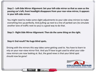 Step 2 - Left-Side Mirror Alignment: Set your left-side mirror so that as soon as the
passing car's left, front headlight disappears from your rear-view mirror, it appears
in your left-side mirror.
You might need to make some slight adjustments to your side-view mirrors to make
everything line up perfectly. And pulling up next to a line of parked cars (to simulate
another lane of traffic next to you) is a good way to do that.
Step 3 - Right-Side Mirror Alignment: Then do the same thing on the right.
Step 4: End result? No huge blind spots.
Driving with the mirrors this way takes some getting used to. You have to learn to
rely on your rear-view mirror first. And you'll have to get used to what your side-
view mirrors are now looking at. But, the good news is that your blind spot
should now be gone!
 