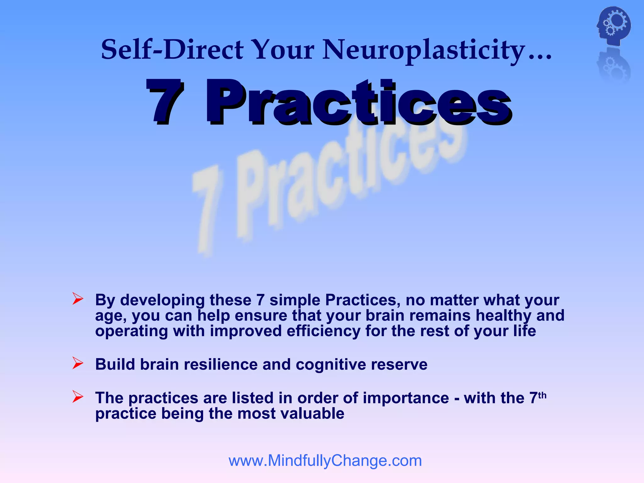 Self-Direct Your Neuroplasticity…

         7 Practices


 By developing these 7 simple Practices, no matter what your
   age, you can help ensure that your brain remains healthy and
   operating with improved efficiency for the rest of your life

 Build brain resilience and cognitive reserve
 The practices are listed in order of importance - with the 7th
   practice being the most valuable

                     www.MindfullyChange.com
 