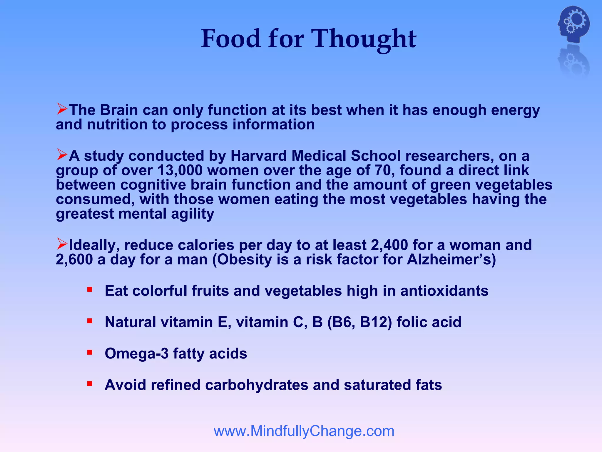 Food for Thought

The Brain can only function at its best when it has enough energy
and nutrition to process information

A study conducted by Harvard Medical School researchers, on a
group of over 13,000 women over the age of 70, found a direct link
between cognitive brain function and the amount of green vegetables
consumed, with those women eating the most vegetables having the
greatest mental agility

Ideally, reduce calories per day to at least 2,400 for a woman and
2,600 a day for a man (Obesity is a risk factor for Alzheimer’s)

     Eat colorful fruits and vegetables high in antioxidants
     Natural vitamin E, vitamin C, B (B6, B12) folic acid
     Omega-3 fatty acids
     Avoid refined carbohydrates and saturated fats

                      www.MindfullyChange.com
 