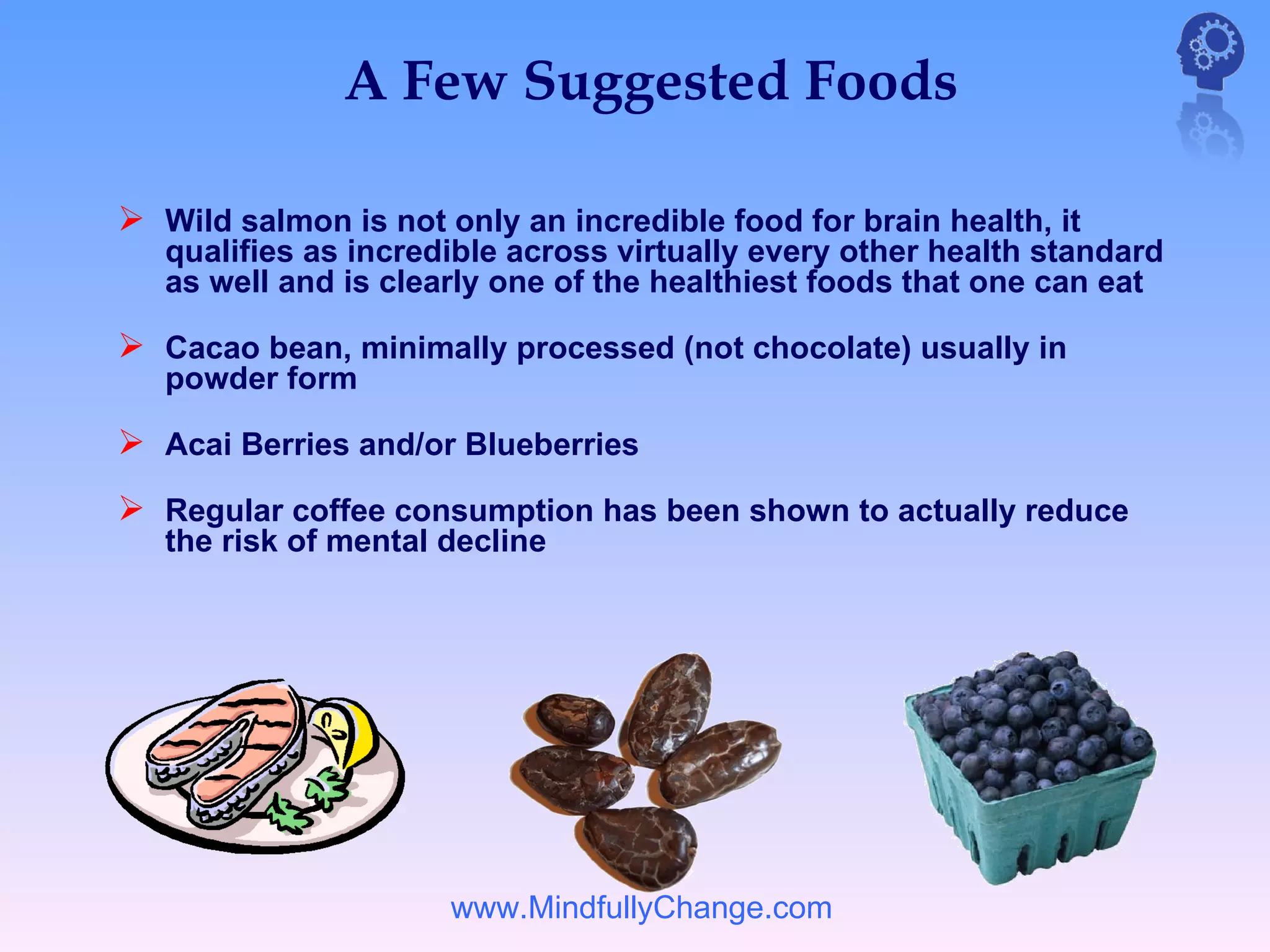 A Few Suggested Foods

 Wild salmon is not only an incredible food for brain health, it
   qualifies as incredible across virtually every other health standard
   as well and is clearly one of the healthiest foods that one can eat

 Cacao bean, minimally processed (not chocolate) usually in
   powder form

 Acai Berries and/or Blueberries
 Regular coffee consumption has been shown to actually reduce
   the risk of mental decline




                      www.MindfullyChange.com
 