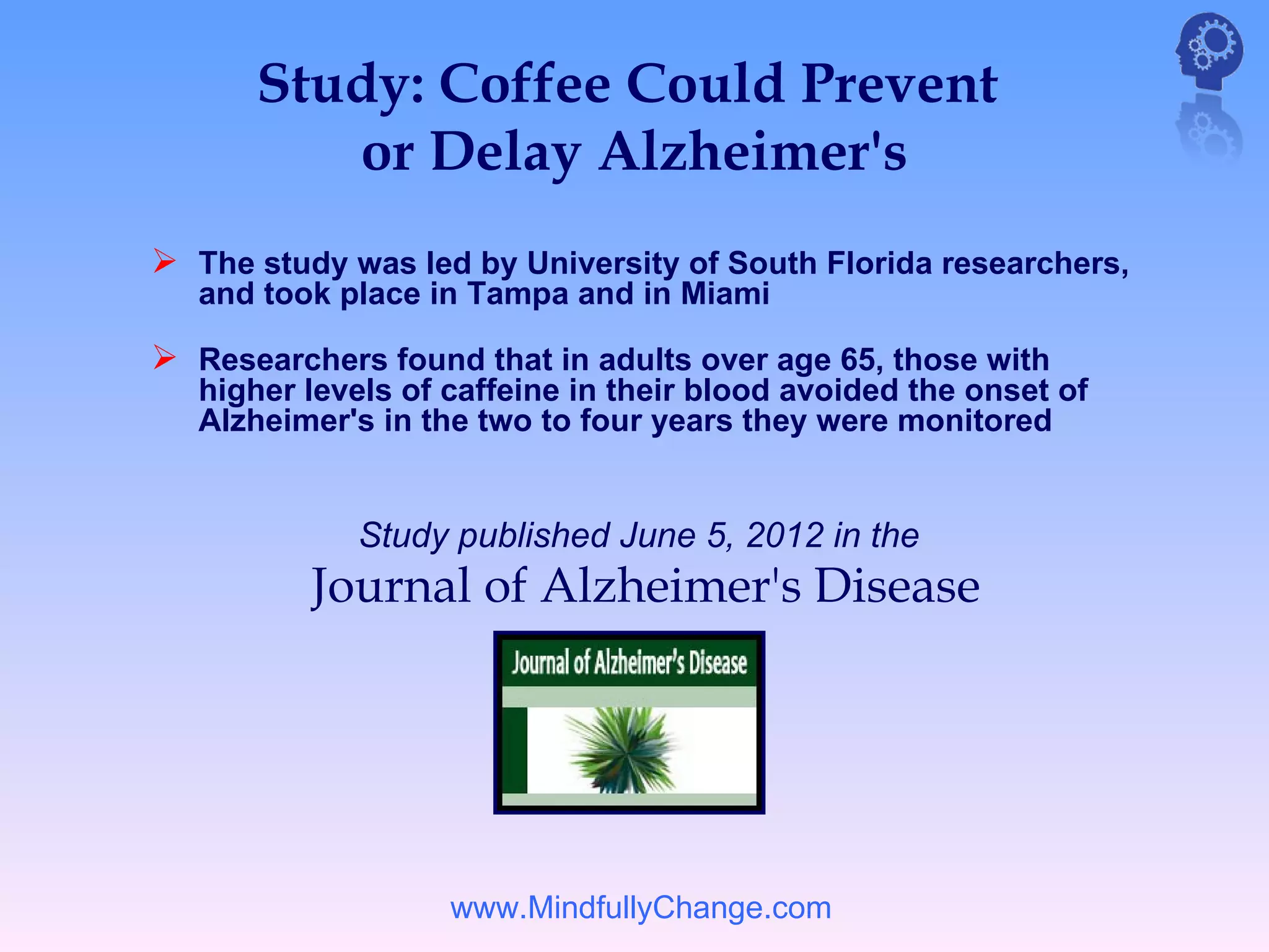 Study: Coffee Could Prevent
         or Delay Alzheimer's
 The study was led by University of South Florida researchers,
   and took place in Tampa and in Miami

 Researchers found that in adults over age 65, those with
   higher levels of caffeine in their blood avoided the onset of
   Alzheimer's in the two to four years they were monitored


             Study published June 5, 2012 in the     
          Journal of Alzheimer's Disease




                    www.MindfullyChange.com
 