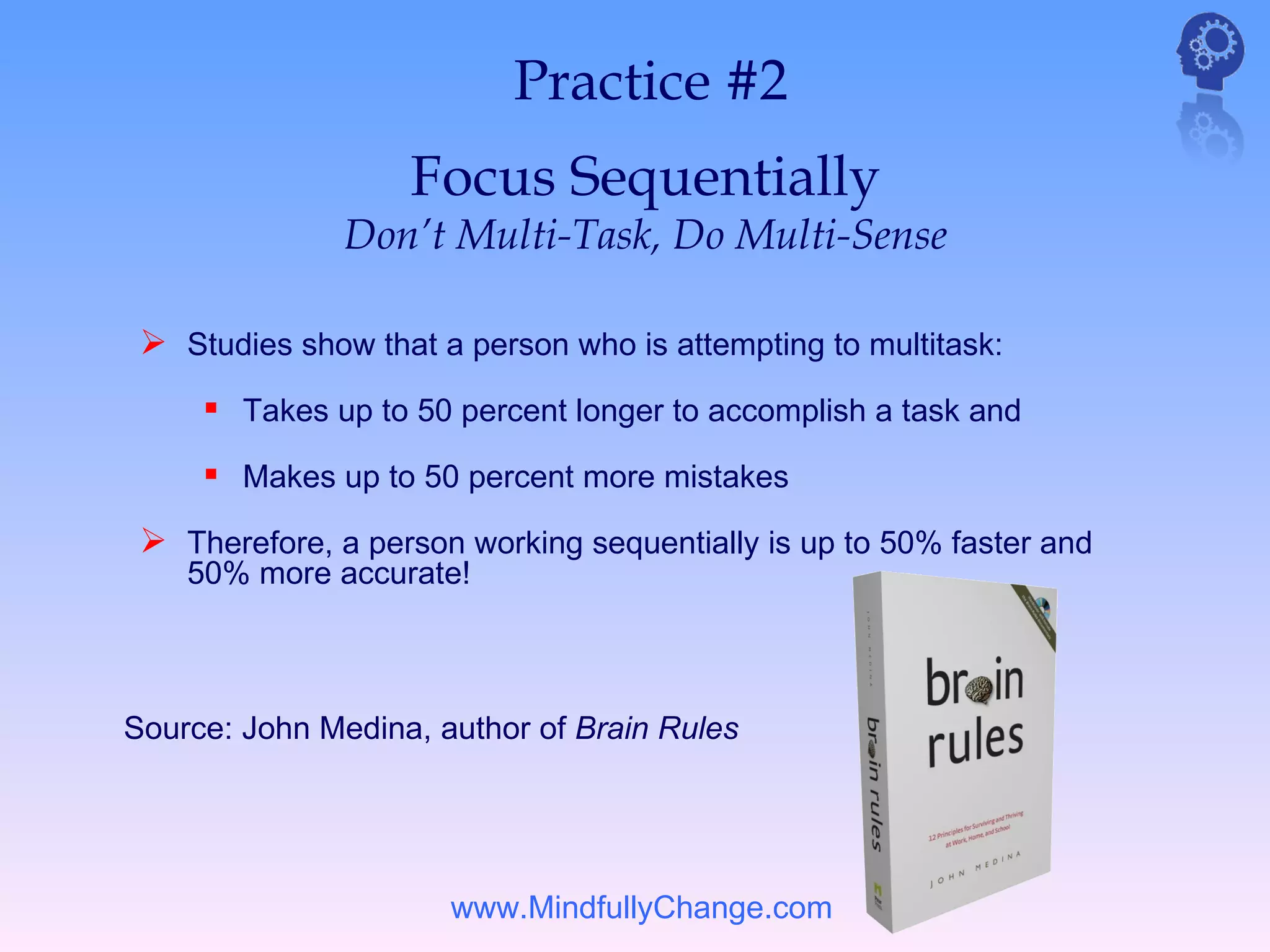 Practice #2
                   Focus Sequentially
               Don’t Multi-Task, Do Multi-Sense

  Studies show that a person who is attempting to multitask:
      Takes up to 50 percent longer to accomplish a task and
      Makes up to 50 percent more mistakes
  Therefore, a person working sequentially is up to 50% faster and
    50% more accurate!



Source: John Medina, author of Brain Rules




                      www.MindfullyChange.com
 