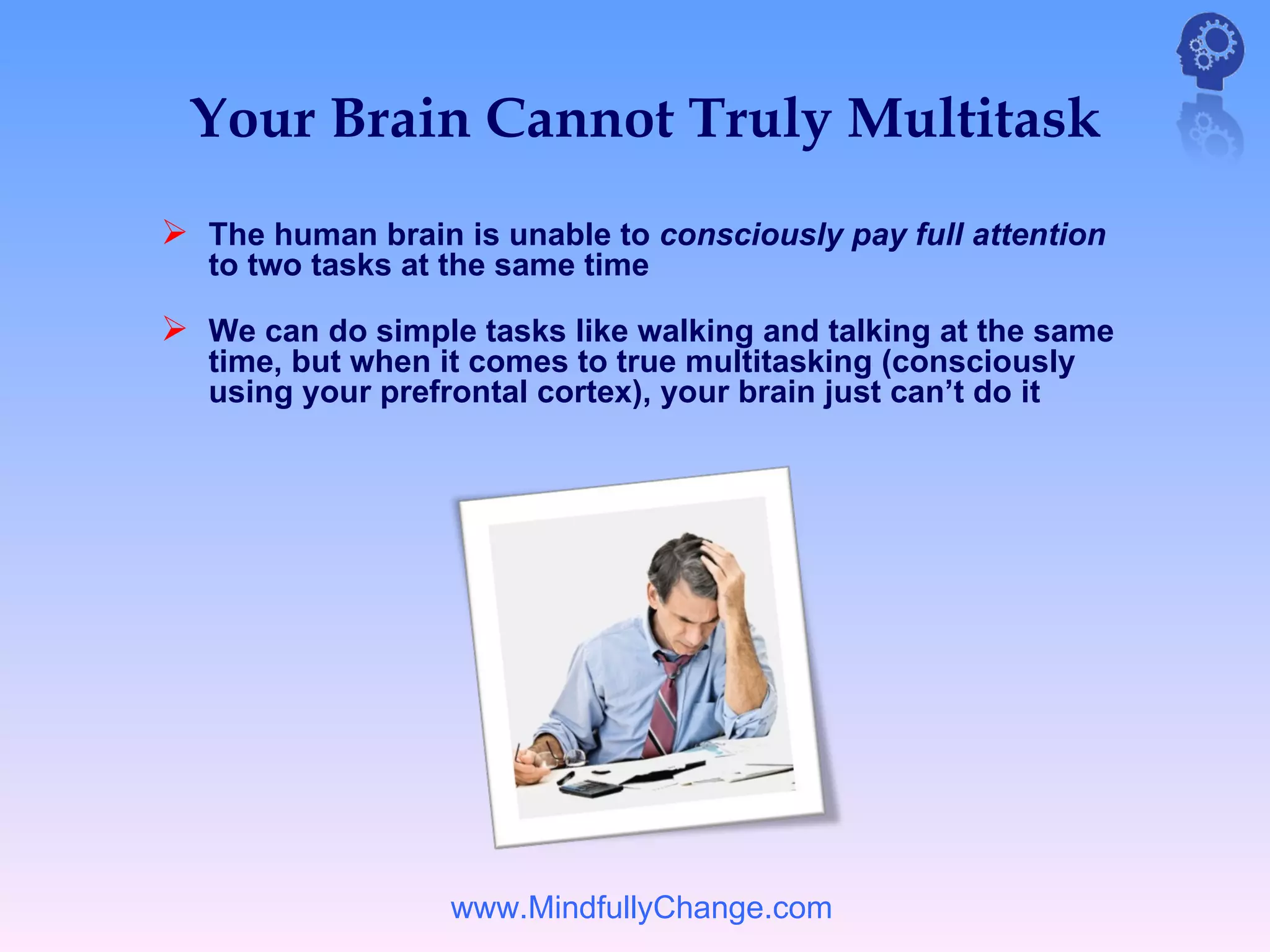 Your Brain Cannot Truly Multitask
 The human brain is unable to consciously pay full attention
   to two tasks at the same time

 We can do simple tasks like walking and talking at the same
   time, but when it comes to true multitasking (consciously
   using your prefrontal cortex), your brain just can’t do it




                   www.MindfullyChange.com
 
