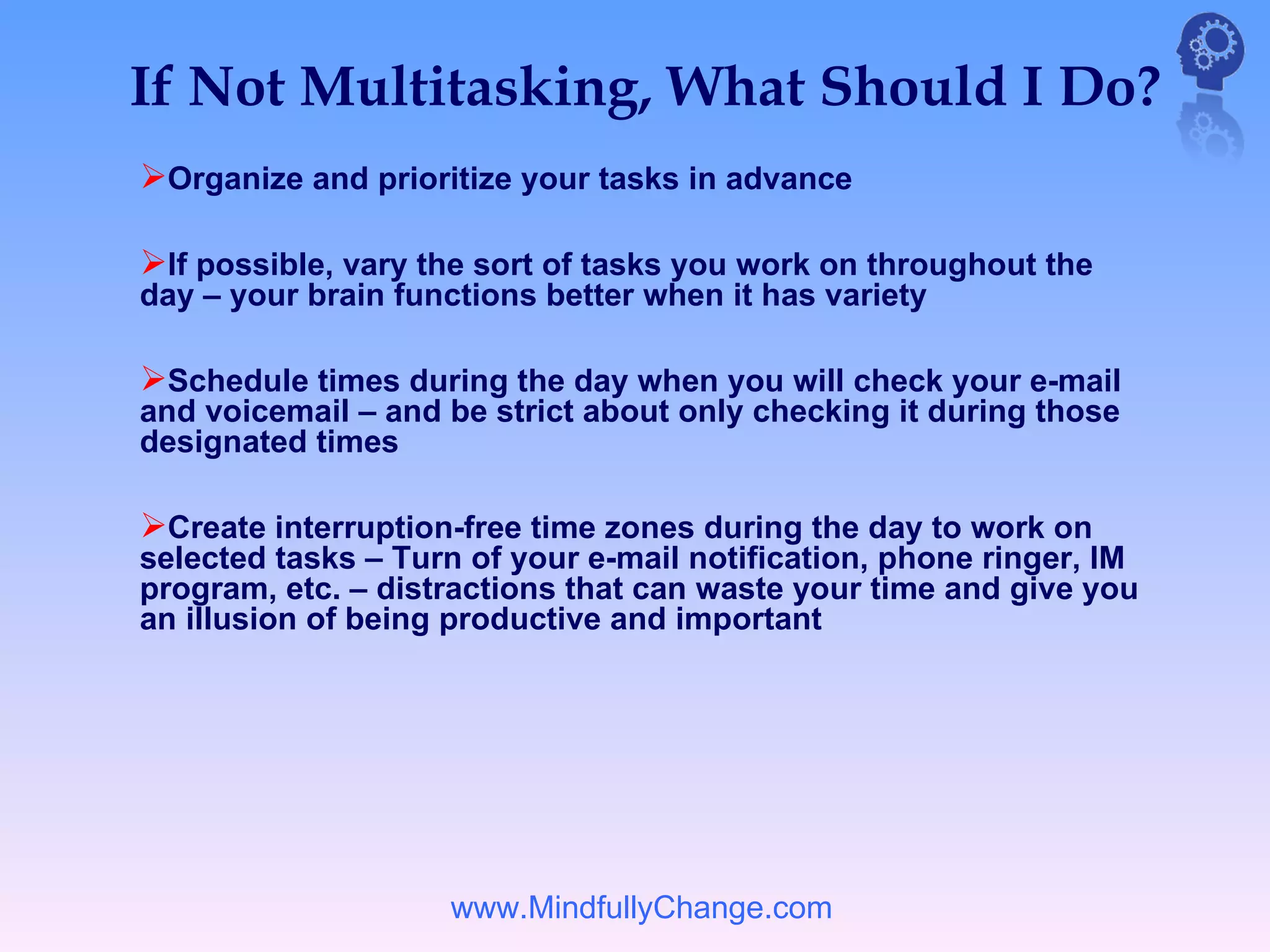 If Not Multitasking, What Should I Do?
Organize and prioritize your tasks in advance

If possible, vary the sort of tasks you work on throughout the
day – your brain functions better when it has variety

Schedule times during the day when you will check your e-mail
and voicemail – and be strict about only checking it during those
designated times

Create interruption-free time zones during the day to work on
selected tasks – Turn of your e-mail notification, phone ringer, IM
program, etc. – distractions that can waste your time and give you
an illusion of being productive and important




                    www.MindfullyChange.com
 