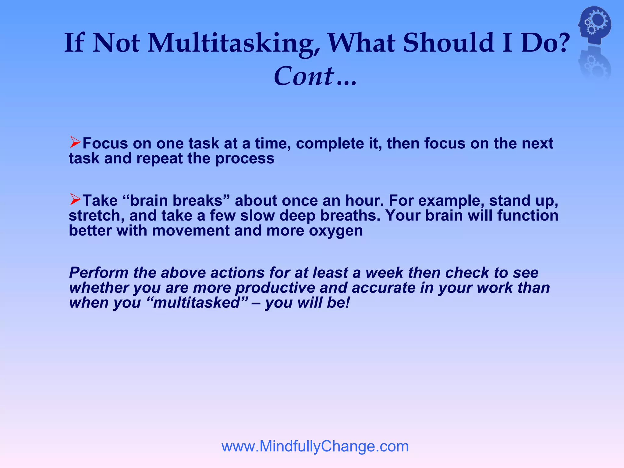 If Not Multitasking, What Should I Do?
                Cont…

Focus on one task at a time, complete it, then focus on the next
task and repeat the process

Take “brain breaks” about once an hour. For example, stand up,
stretch, and take a few slow deep breaths. Your brain will function
better with movement and more oxygen

Perform the above actions for at least a week then check to see
whether you are more productive and accurate in your work than
when you “multitasked” – you will be!




                    www.MindfullyChange.com
 
