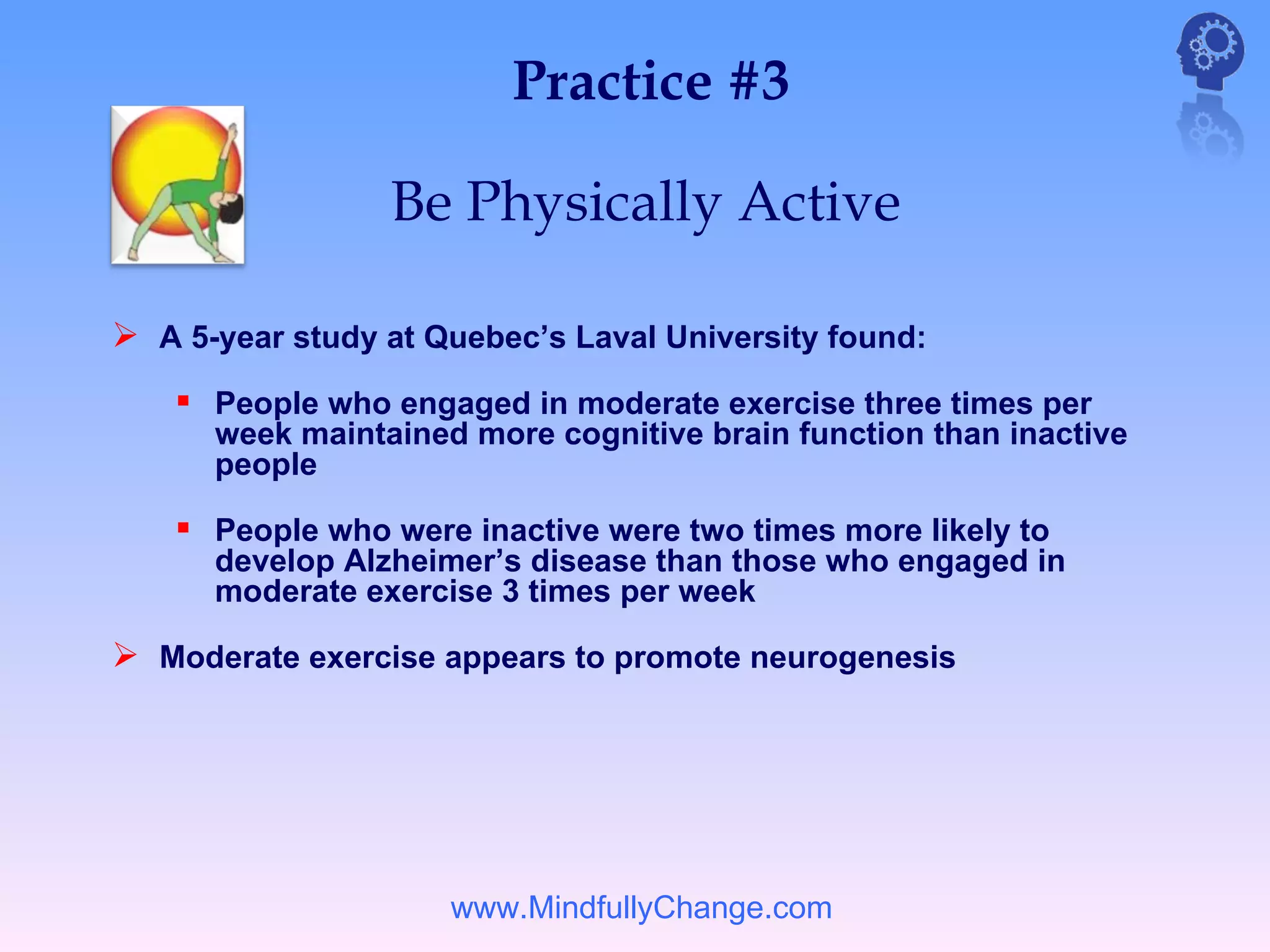 Practice #3

                 Be Physically Active

 A 5-year study at Quebec’s Laval University found:
     People who engaged in moderate exercise three times per
      week maintained more cognitive brain function than inactive
      people

     People who were inactive were two times more likely to
      develop Alzheimer’s disease than those who engaged in
      moderate exercise 3 times per week

 Moderate exercise appears to promote neurogenesis




                     www.MindfullyChange.com
 