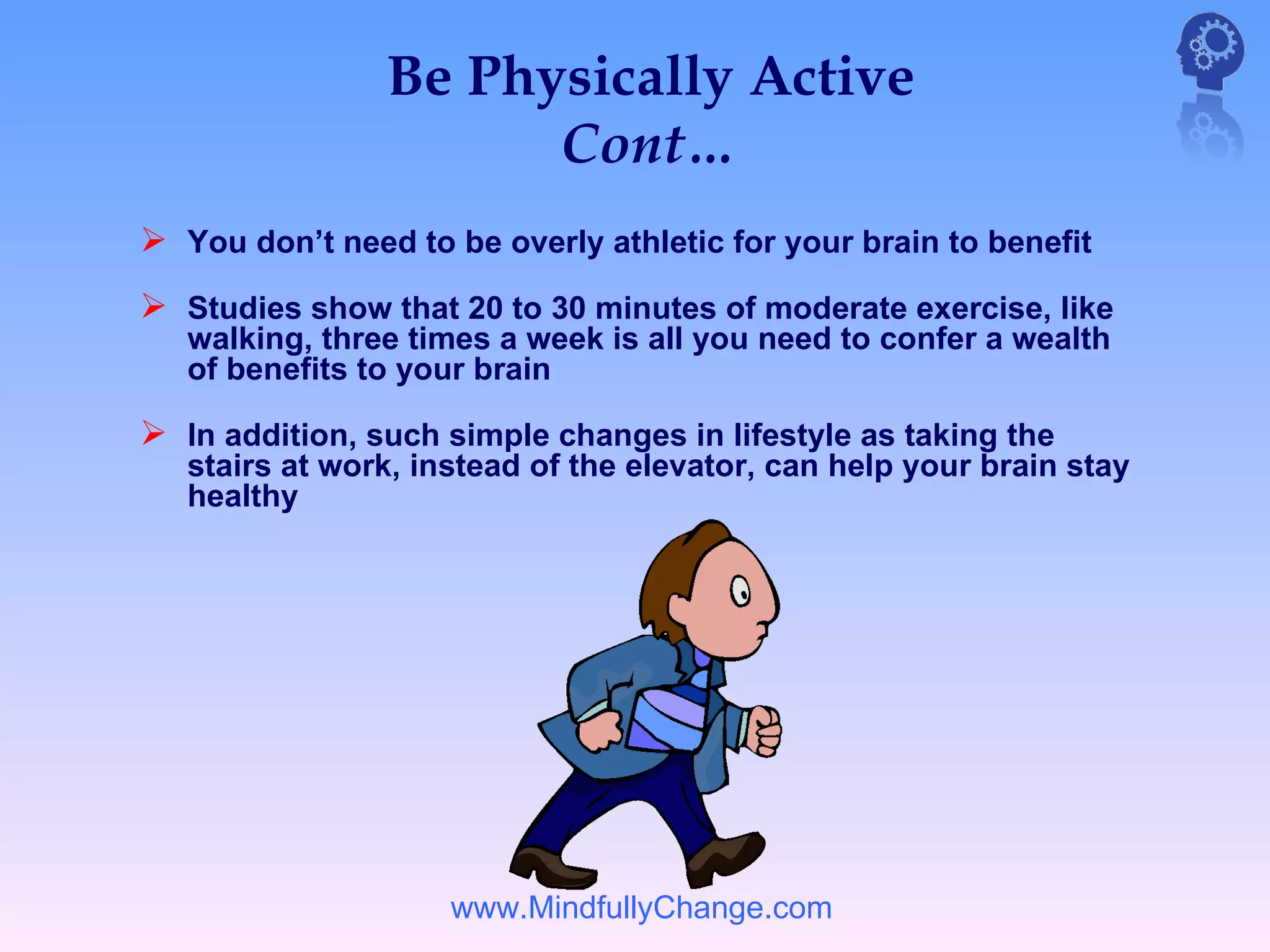 Be Physically Active
                      Cont…
 You don’t need to be overly athletic for your brain to benefit
 Studies show that 20 to 30 minutes of moderate exercise, like
   walking, three times a week is all you need to confer a wealth
   of benefits to your brain

 In addition, such simple changes in lifestyle as taking the
   stairs at work, instead of the elevator, can help your brain stay
   healthy




                     www.MindfullyChange.com
 