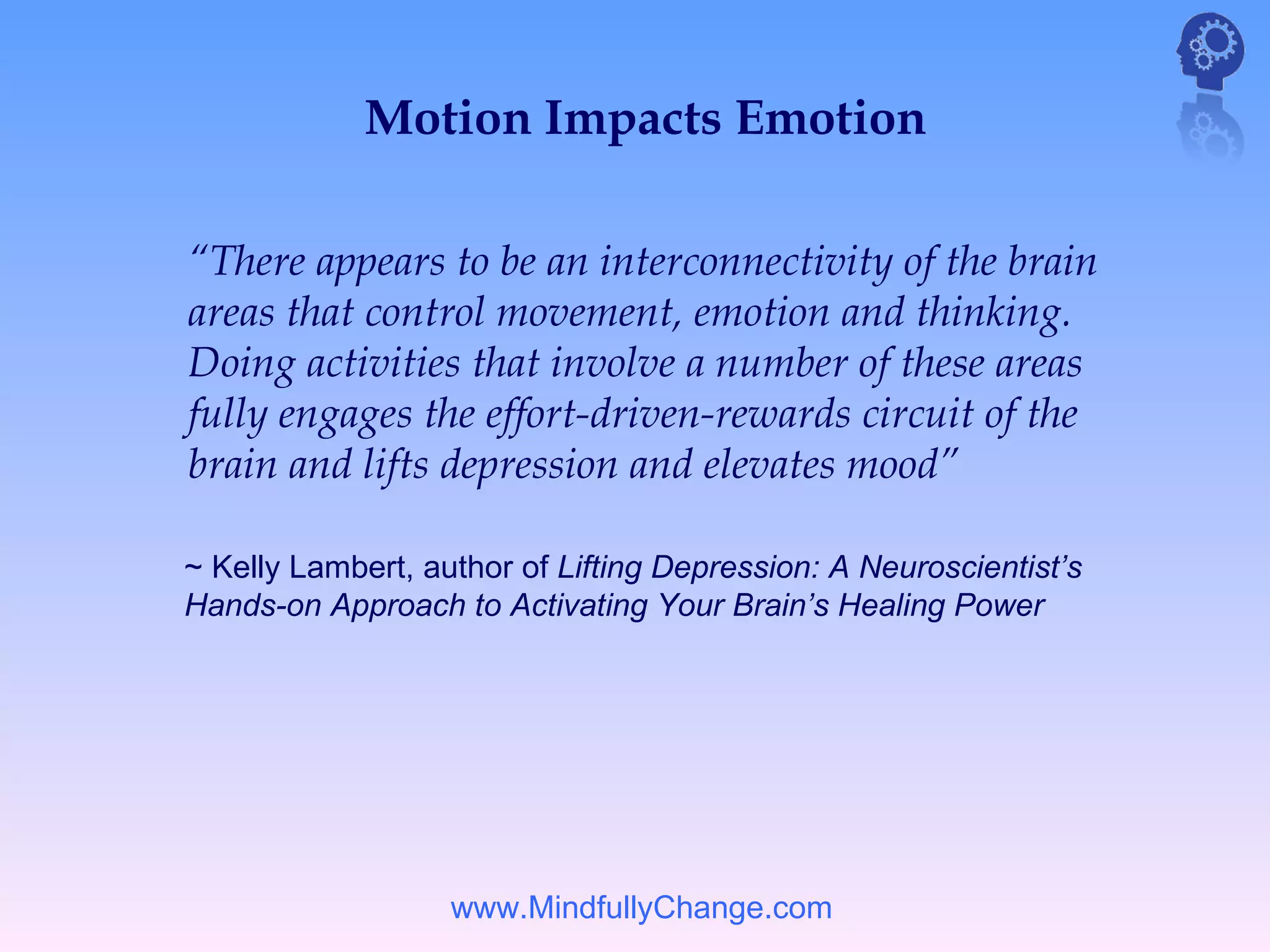 Motion Impacts Emotion

“There appears to be an interconnectivity of the brain
areas that control movement, emotion and thinking.
Doing activities that involve a number of these areas
fully engages the effort-driven-rewards circuit of the
brain and lifts depression and elevates mood”

~ Kelly Lambert, author of Lifting Depression: A Neuroscientist’s
Hands-on Approach to Activating Your Brain’s Healing Power




                   www.MindfullyChange.com
 