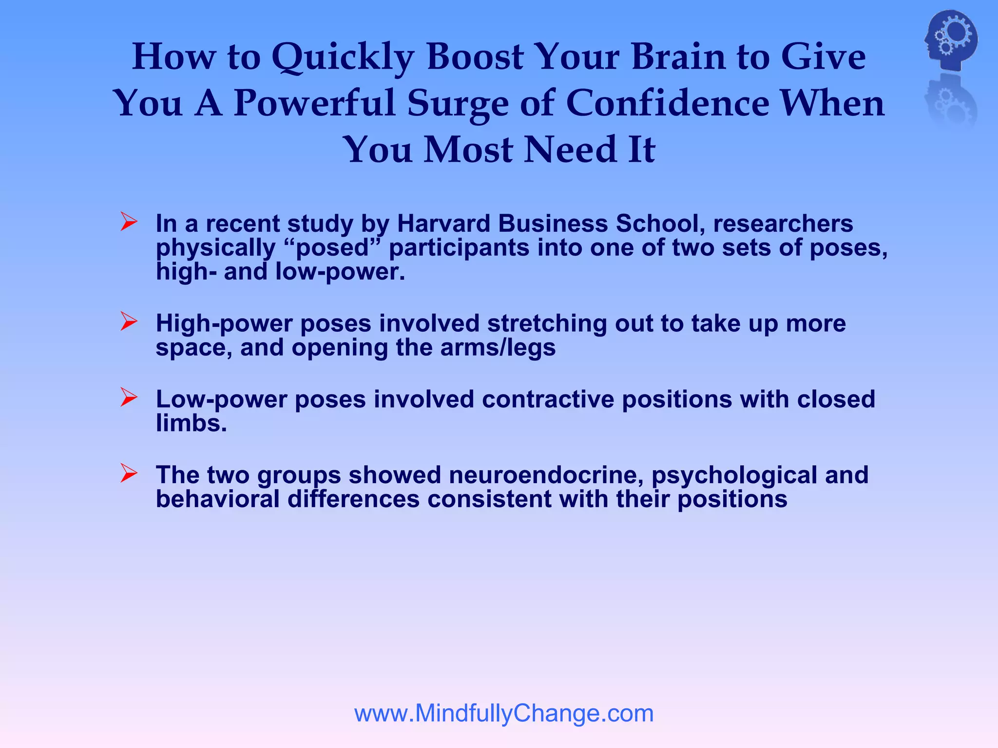 How to Quickly Boost Your Brain to Give
You A Powerful Surge of Confidence When
           You Most Need It
 In a recent study by Harvard Business School, researchers
   physically “posed” participants into one of two sets of poses,
   high- and low-power.

 High-power poses involved stretching out to take up more
   space, and opening the arms/legs

 Low-power poses involved contractive positions with closed
   limbs.

 The two groups showed neuroendocrine, psychological and
   behavioral differences consistent with their positions




                   www.MindfullyChange.com
 