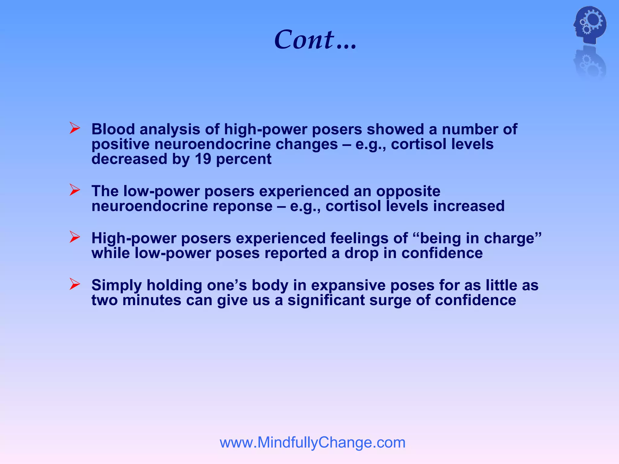 Cont…


 Blood analysis of high-power posers showed a number of
   positive neuroendocrine changes – e.g., cortisol levels
   decreased by 19 percent

 The low-power posers experienced an opposite
   neuroendocrine reponse – e.g., cortisol levels increased

 High-power posers experienced feelings of “being in charge”
   while low-power poses reported a drop in confidence

 Simply holding one’s body in expansive poses for as little as
   two minutes can give us a significant surge of confidence




                    www.MindfullyChange.com
 