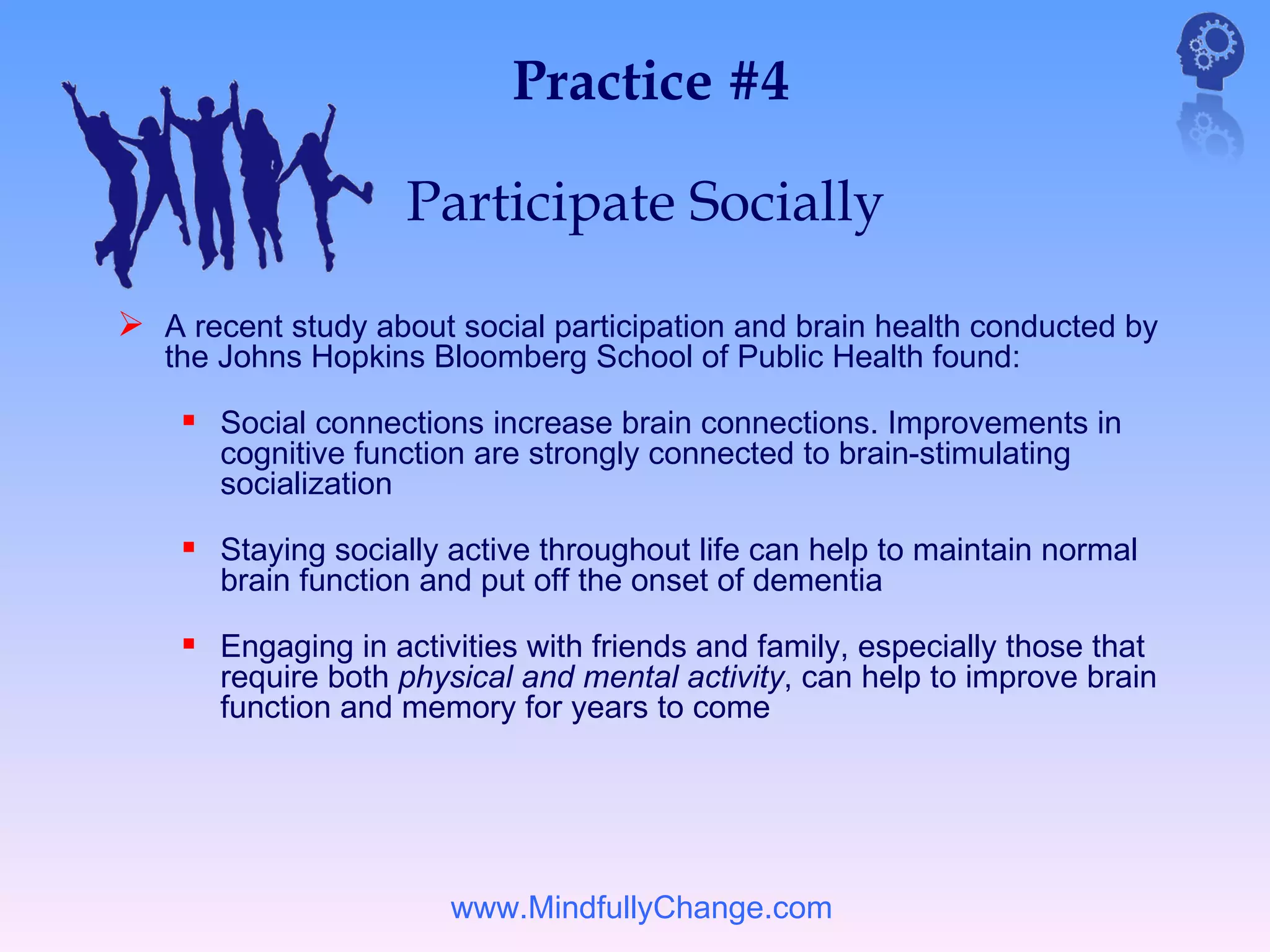 Practice #4

                    Participate Socially

 A recent study about social participation and brain health conducted by
   the Johns Hopkins Bloomberg School of Public Health found:

     Social connections increase brain connections. Improvements in
       cognitive function are strongly connected to brain-stimulating
       socialization

     Staying socially active throughout life can help to maintain normal
       brain function and put off the onset of dementia

     Engaging in activities with friends and family, especially those that
       require both physical and mental activity, can help to improve brain
       function and memory for years to come




                       www.MindfullyChange.com
 