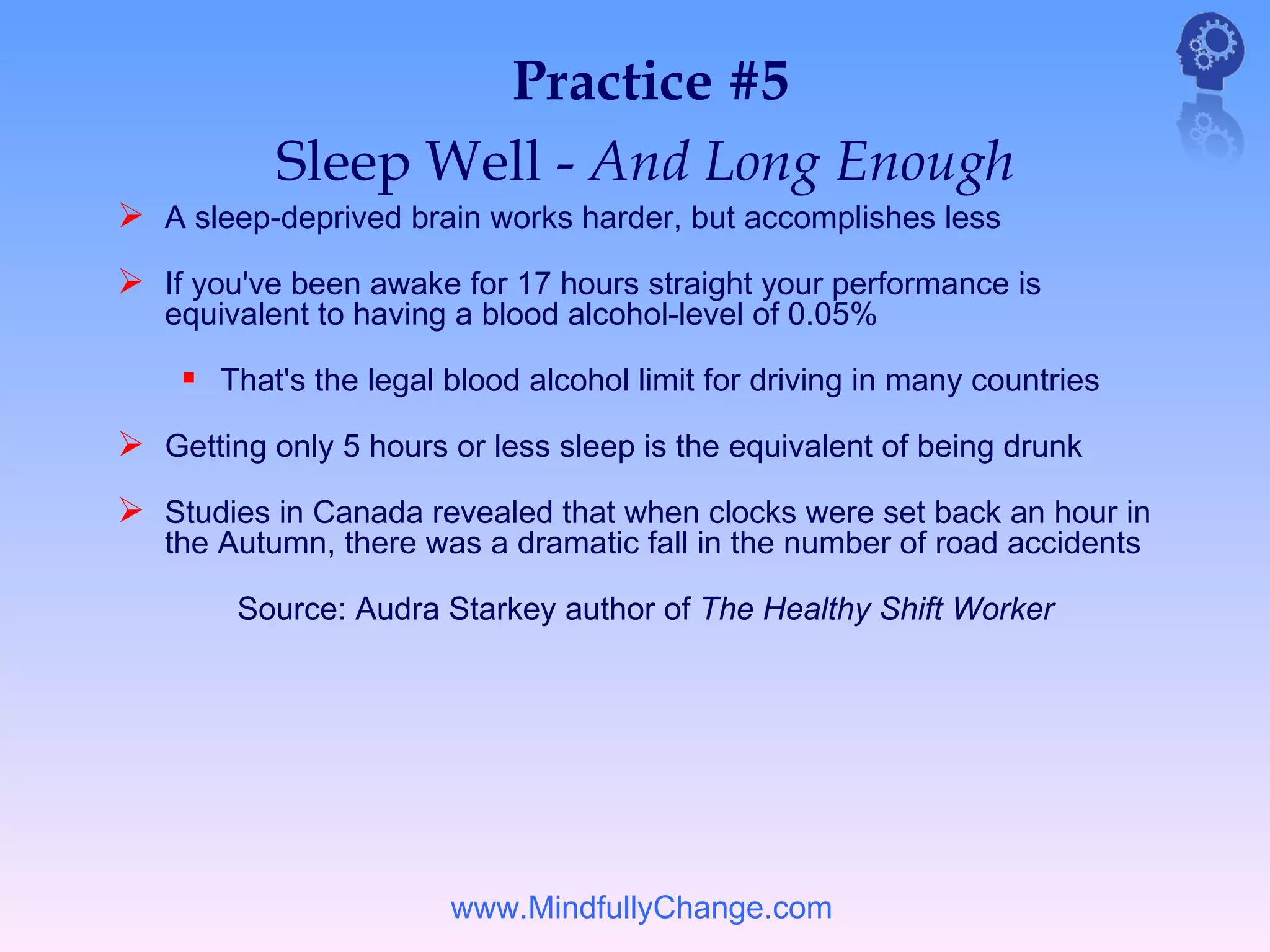 Practice #5
           Sleep Well - And Long Enough
 A sleep-deprived brain works harder, but accomplishes less
 If you've been awake for 17 hours straight your performance is
   equivalent to having a blood alcohol-level of 0.05%

     That's the legal blood alcohol limit for driving in many countries
 Getting only 5 hours or less sleep is the equivalent of being drunk
 Studies in Canada revealed that when clocks were set back an hour in
   the Autumn, there was a dramatic fall in the number of road accidents

        Source: Audra Starkey author of The Healthy Shift Worker




                       www.MindfullyChange.com
 