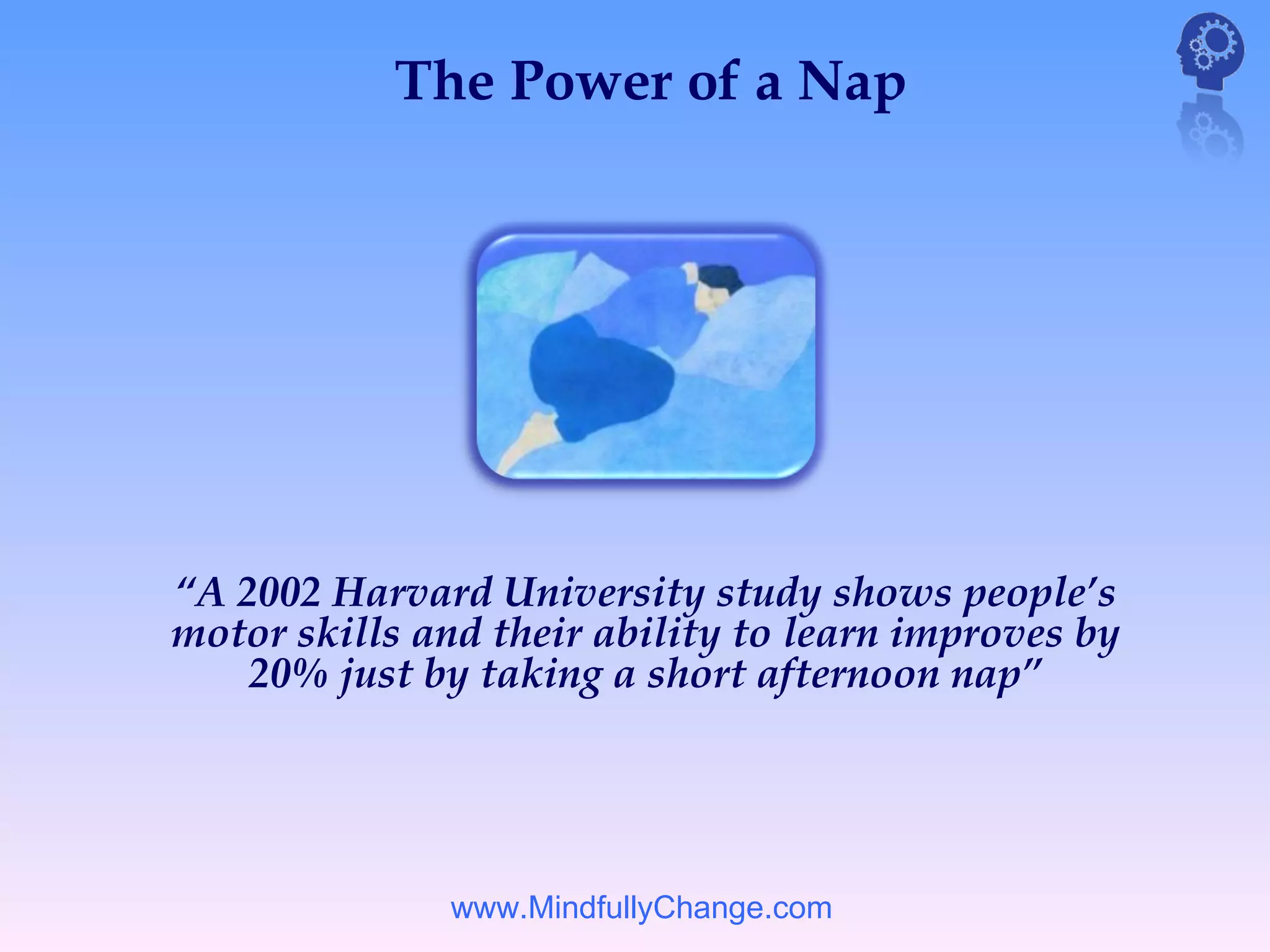 The Power of a Nap




“A 2002 Harvard University study shows people’s
motor skills and their ability to learn improves by
    20% just by taking a short afternoon nap”




               www.MindfullyChange.com
 