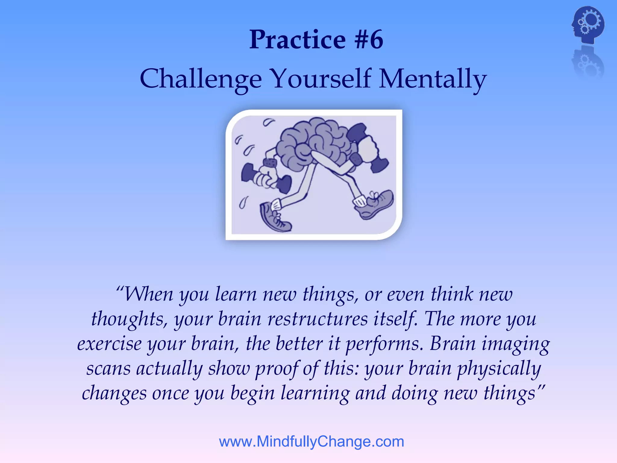 Practice #6
       Challenge Yourself Mentally




      “When you learn new things, or even think new
   thoughts, your brain restructures itself. The more you
exercise your brain, the better it performs. Brain imaging
  scans actually show proof of this: your brain physically
 changes once you begin learning and doing new things”

                 www.MindfullyChange.com
 