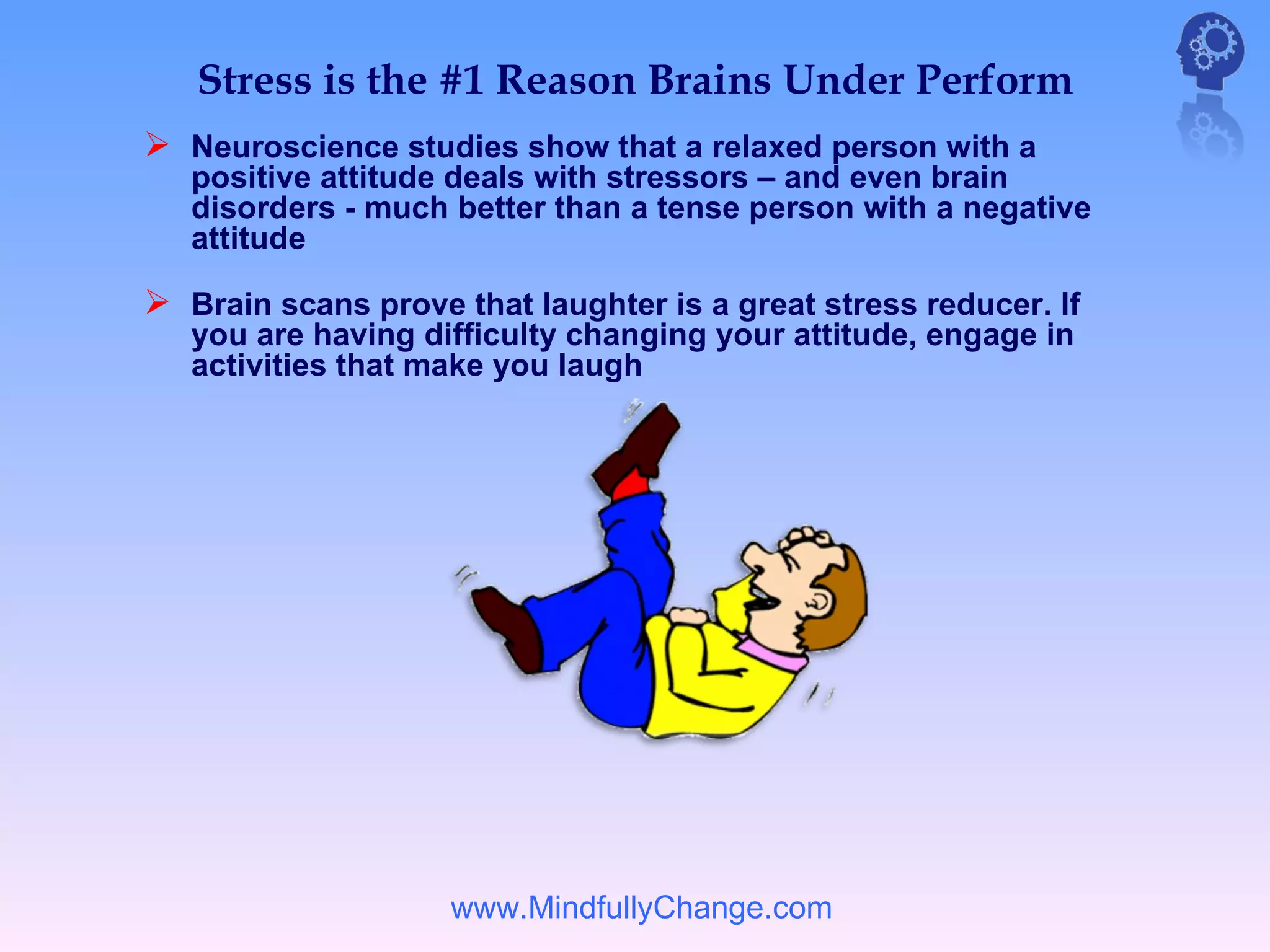 Stress is the #1 Reason Brains Under Perform
 Neuroscience studies show that a relaxed person with a
   positive attitude deals with stressors – and even brain
   disorders - much better than a tense person with a negative
   attitude

 Brain scans prove that laughter is a great stress reducer. If
   you are having difficulty changing your attitude, engage in
   activities that make you laugh




                    www.MindfullyChange.com
 