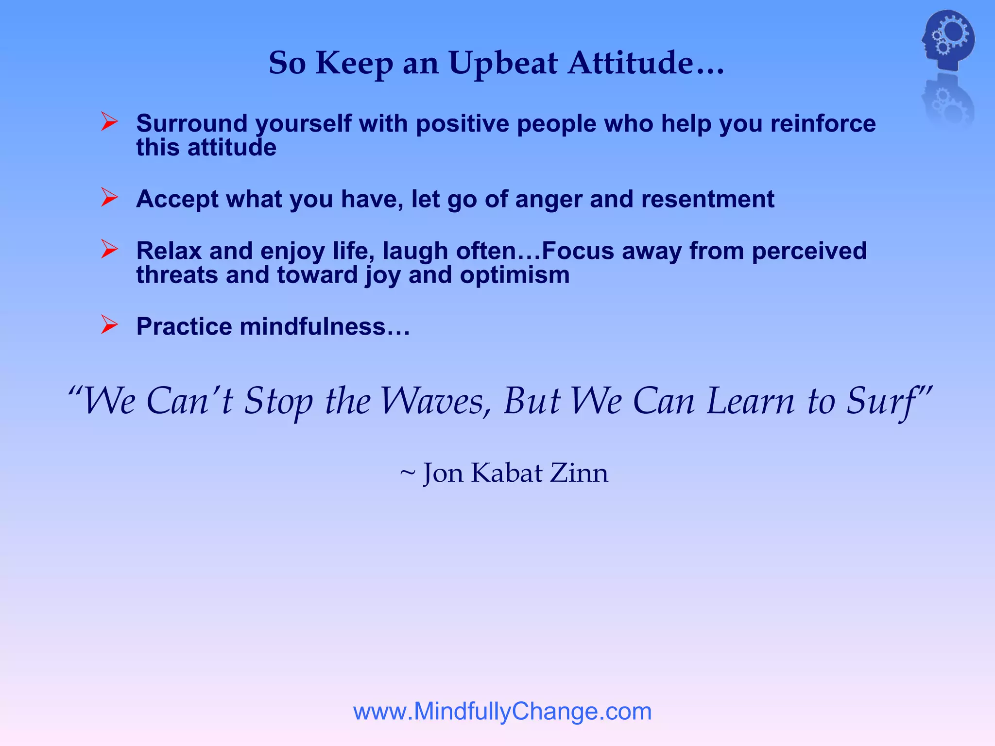 So Keep an Upbeat Attitude…
  Surround yourself with positive people who help you reinforce
    this attitude

  Accept what you have, let go of anger and resentment
  Relax and enjoy life, laugh often…Focus away from perceived
    threats and toward joy and optimism

  Practice mindfulness…

“We Can’t Stop the Waves, But We Can Learn to Surf”
                         ~ Jon Kabat Zinn




                     www.MindfullyChange.com
 