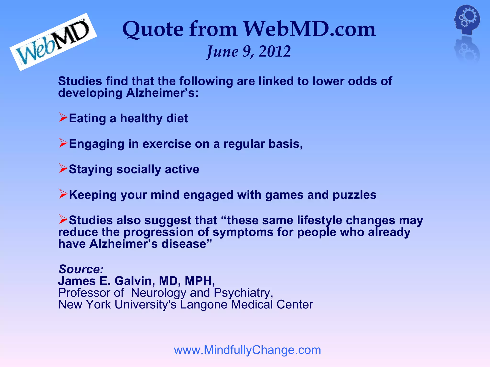 Quote from WebMD.com
                           June 9, 2012
Studies find that the following are linked to lower odds of
developing Alzheimer’s:

Eating a healthy diet
Engaging in exercise on a regular basis,
Staying socially active
Keeping your mind engaged with games and puzzles
Studies also suggest that “these same lifestyle changes may
reduce the progression of symptoms for people who already
have Alzheimer’s disease”

Source:
James E. Galvin, MD, MPH,
Professor of Neurology and Psychiatry,
New York University's Langone Medical Center


                    www.MindfullyChange.com
 