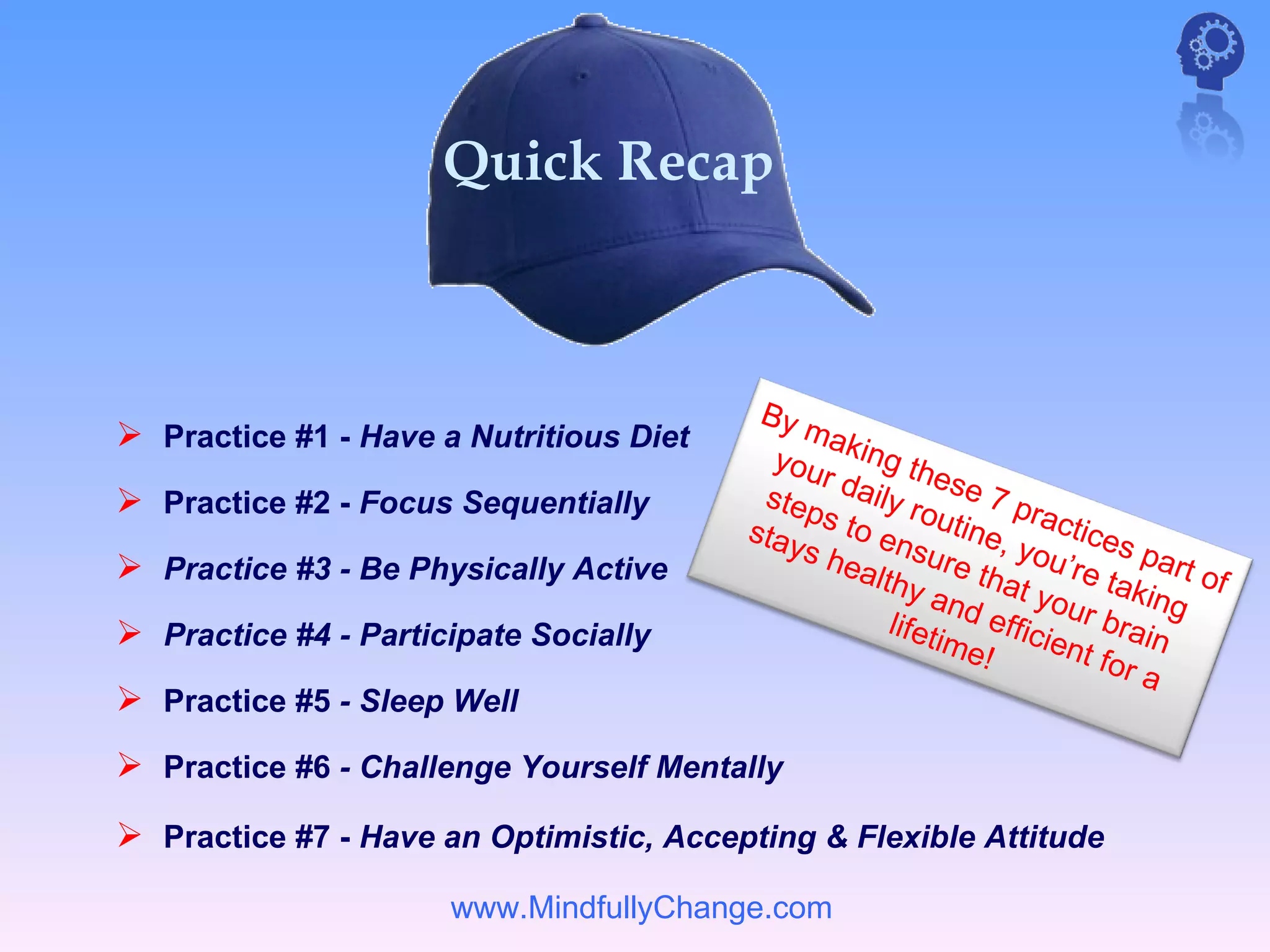 Quick Recap



                                          By
 Practice #1 - Have a Nutritious Diet       mak
                                           you ing th
                                              r          e
 Practice #2 - Focus Sequentially        step daily r se 7 p
                                                        o         r
                                         stay s to en utine, actices
                                             s he      s        yo        p
 Practice #3 - Be Physically Active             alth ure tha u’re ta art of
                                                       y an     t        k
                                                    lifet   d ef your b ing
 Practice #4 - Participate Socially                      ime ficient rain
                                                             !        for
                                                                          a
 Practice #5 - Sleep Well
 Practice #6 - Challenge Yourself Mentally
 Practice #7 - Have an Optimistic, Accepting & Flexible Attitude

                      www.MindfullyChange.com
 