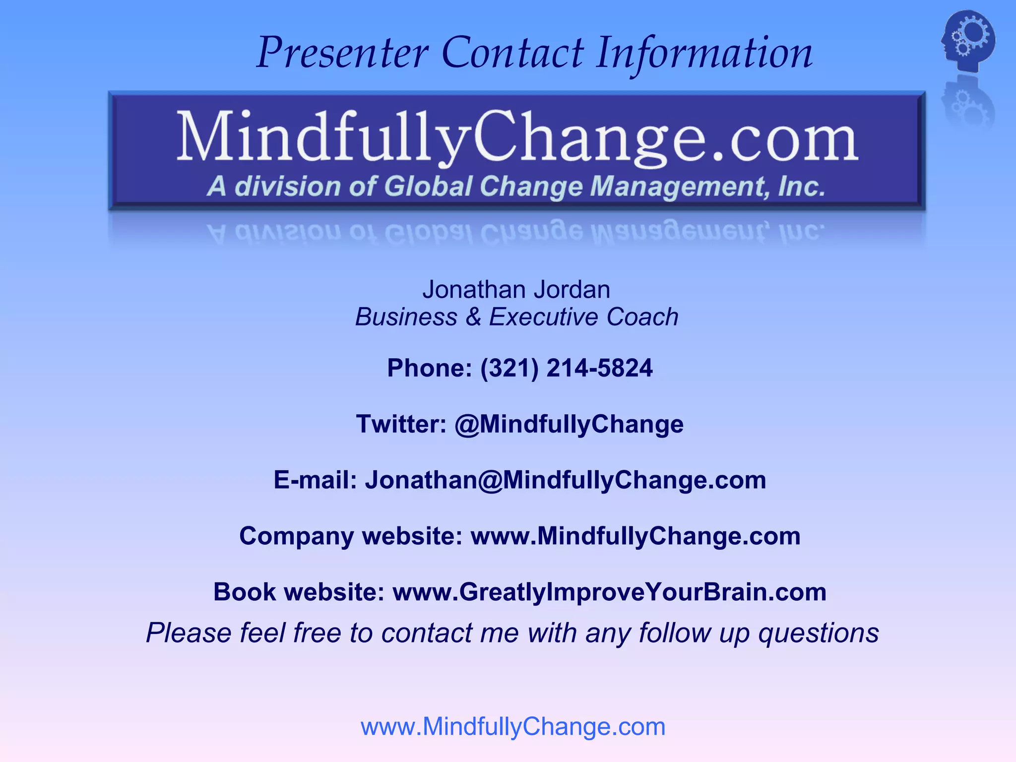 Presenter Contact Information




                     Jonathan Jordan
                Business & Executive Coach

                   Phone: (321) 214-5824

                Twitter: @MindfullyChange

          E-mail: Jonathan@MindfullyChange.com

       Company website: www.MindfullyChange.com

     Book website: www.GreatlyImproveYourBrain.com
Please feel free to contact me with any follow up questions


                 www.MindfullyChange.com
 