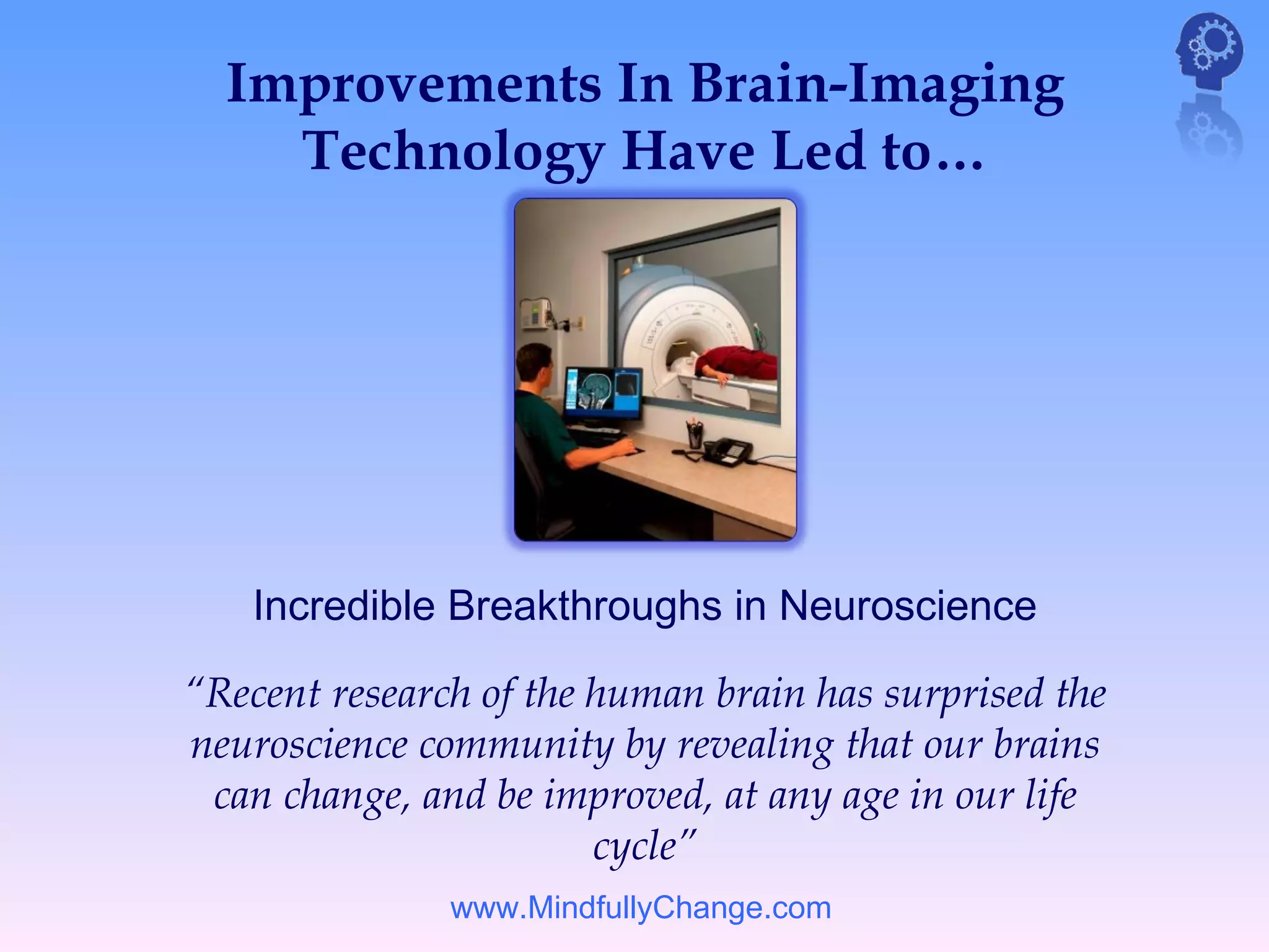 Improvements In Brain-Imaging
    Technology Have Led to…




   Incredible Breakthroughs in Neuroscience

“Recent research of the human brain has surprised the
neuroscience community by revealing that our brains
 can change, and be improved, at any age in our life
                        cycle”
               www.MindfullyChange.com
 