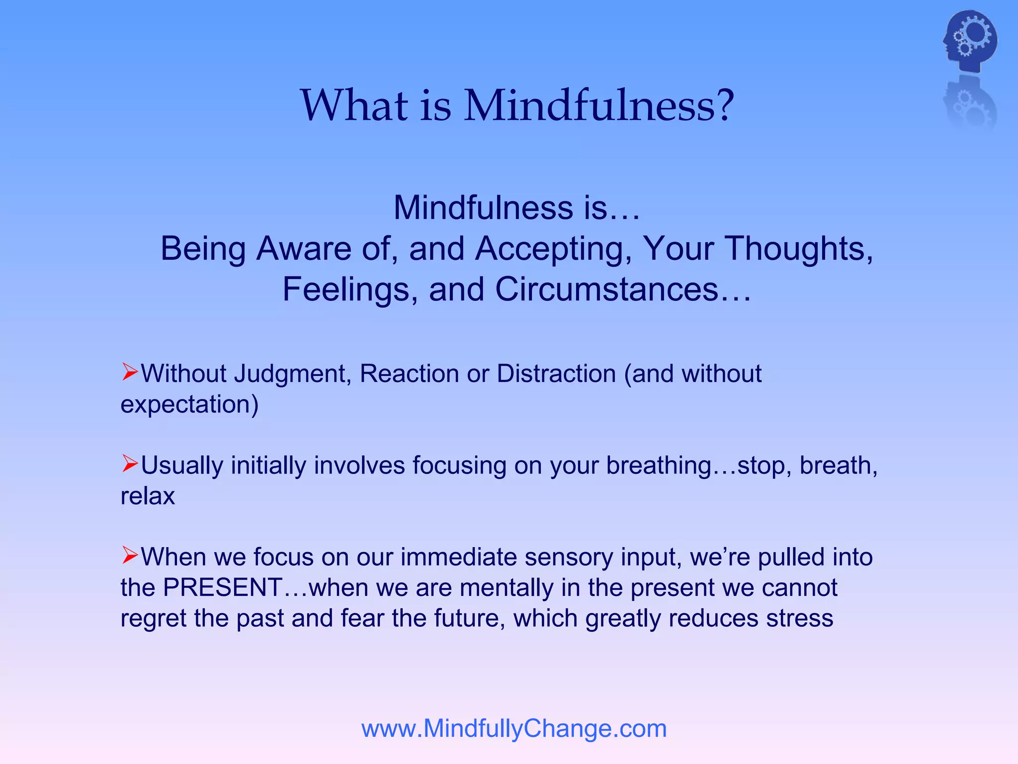 What is Mindfulness?

                 Mindfulness is…
   Being Aware of, and Accepting, Your Thoughts,
          Feelings, and Circumstances…

Without Judgment, Reaction or Distraction (and without
expectation)

Usually initially involves focusing on your breathing…stop, breath,
relax

When we focus on our immediate sensory input, we’re pulled into
the PRESENT…when we are mentally in the present we cannot
regret the past and fear the future, which greatly reduces stress



                     www.MindfullyChange.com
 