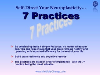 Self-Direct Your Neuroplasticity…

         7 Practices


 By developing these 7 simple Practices, no matter what your
   age, you can help ensure that your brain remains healthy and
   operating with improved efficiency for the rest of your life

 Build brain resilience and cognitive reserve
 The practices are listed in order of importance - with the 7th
   practice being the most valuable

                     www.MindfullyChange.com
 