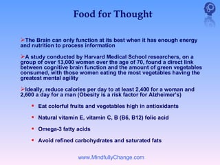 Food for Thought

The Brain can only function at its best when it has enough energy
and nutrition to process information

A study conducted by Harvard Medical School researchers, on a
group of over 13,000 women over the age of 70, found a direct link
between cognitive brain function and the amount of green vegetables
consumed, with those women eating the most vegetables having the
greatest mental agility

Ideally, reduce calories per day to at least 2,400 for a woman and
2,600 a day for a man (Obesity is a risk factor for Alzheimer’s)

     Eat colorful fruits and vegetables high in antioxidants
     Natural vitamin E, vitamin C, B (B6, B12) folic acid
     Omega-3 fatty acids
     Avoid refined carbohydrates and saturated fats

                      www.MindfullyChange.com
 