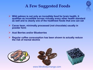 A Few Suggested Foods

 Wild salmon is not only an incredible food for brain health, it
   qualifies as incredible across virtually every other health standard
   as well and is clearly one of the healthiest foods that one can eat

 Cacao bean, minimally processed (not chocolate) usually in
   powder form

 Acai Berries and/or Blueberries
 Regular coffee consumption has been shown to actually reduce
   the risk of mental decline




                      www.MindfullyChange.com
 