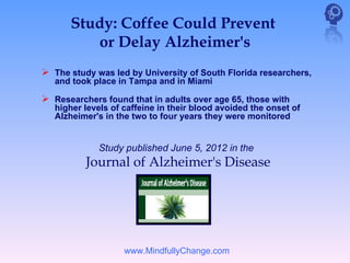 Study: Coffee Could Prevent
         or Delay Alzheimer's
 The study was led by University of South Florida researchers,
   and took place in Tampa and in Miami

 Researchers found that in adults over age 65, those with
   higher levels of caffeine in their blood avoided the onset of
   Alzheimer's in the two to four years they were monitored


             Study published June 5, 2012 in the     
          Journal of Alzheimer's Disease




                    www.MindfullyChange.com
 