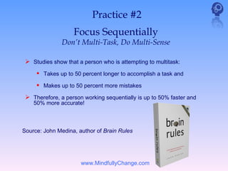 Practice #2
                   Focus Sequentially
               Don’t Multi-Task, Do Multi-Sense

  Studies show that a person who is attempting to multitask:
      Takes up to 50 percent longer to accomplish a task and
      Makes up to 50 percent more mistakes
  Therefore, a person working sequentially is up to 50% faster and
    50% more accurate!



Source: John Medina, author of Brain Rules




                      www.MindfullyChange.com
 