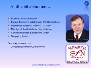 A little bit about me…

 Licensed Psychotherapist
 Former Executive with Fortune 500 Corporations
 Nationwide Speaker, Radio & TV Guest
 Member of the Society for Neuroscience
 Certified Business & Executive Coach
 Struggling Author
                                                   Jonathan Jordan
Best way to contact me…
   Jonathan@MindfullyChange.com




                      www.MindfullyChange.com
 