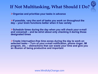 If Not Multitasking, What Should I Do?
Organize and prioritize your tasks in advance

If possible, vary the sort of tasks you work on throughout the
day – your brain functions better when it has variety

Schedule times during the day when you will check your e-mail
and voicemail – and be strict about only checking it during those
designated times

Create interruption-free time zones during the day to work on
selected tasks – Turn of your e-mail notification, phone ringer, IM
program, etc. – distractions that can waste your time and give you
an illusion of being productive and important




                    www.MindfullyChange.com
 