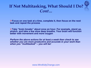 If Not Multitasking, What Should I Do?
                Cont…

Focus on one task at a time, complete it, then focus on the next
task and repeat the process

Take “brain breaks” about once an hour. For example, stand up,
stretch, and take a few slow deep breaths. Your brain will function
better with movement and more oxygen

Perform the above actions for at least a week then check to see
whether you are more productive and accurate in your work than
when you “multitasked” – you will be!




                    www.MindfullyChange.com
 