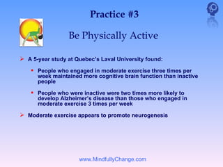 Practice #3

                 Be Physically Active

 A 5-year study at Quebec’s Laval University found:
     People who engaged in moderate exercise three times per
      week maintained more cognitive brain function than inactive
      people

     People who were inactive were two times more likely to
      develop Alzheimer’s disease than those who engaged in
      moderate exercise 3 times per week

 Moderate exercise appears to promote neurogenesis




                     www.MindfullyChange.com
 