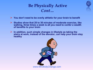 Be Physically Active
                      Cont…
 You don’t need to be overly athletic for your brain to benefit
 Studies show that 20 to 30 minutes of moderate exercise, like
   walking, three times a week is all you need to confer a wealth
   of benefits to your brain

 In addition, such simple changes in lifestyle as taking the
   stairs at work, instead of the elevator, can help your brain stay
   healthy




                     www.MindfullyChange.com
 