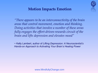 Motion Impacts Emotion

“There appears to be an interconnectivity of the brain
areas that control movement, emotion and thinking.
Doing activities that involve a number of these areas
fully engages the effort-driven-rewards circuit of the
brain and lifts depression and elevates mood”

~ Kelly Lambert, author of Lifting Depression: A Neuroscientist’s
Hands-on Approach to Activating Your Brain’s Healing Power




                   www.MindfullyChange.com
 