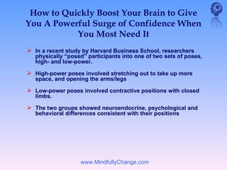 How to Quickly Boost Your Brain to Give
You A Powerful Surge of Confidence When
           You Most Need It
 In a recent study by Harvard Business School, researchers
   physically “posed” participants into one of two sets of poses,
   high- and low-power.

 High-power poses involved stretching out to take up more
   space, and opening the arms/legs

 Low-power poses involved contractive positions with closed
   limbs.

 The two groups showed neuroendocrine, psychological and
   behavioral differences consistent with their positions




                   www.MindfullyChange.com
 