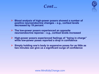 Cont…


 Blood analysis of high-power posers showed a number of
   positive neuroendocrine changes – e.g., cortisol levels
   decreased by 19 percent

 The low-power posers experienced an opposite
   neuroendocrine reponse – e.g., cortisol levels increased

 High-power posers experienced feelings of “being in charge”
   while low-power poses reported a drop in confidence

 Simply holding one’s body in expansive poses for as little as
   two minutes can give us a significant surge of confidence




                    www.MindfullyChange.com
 