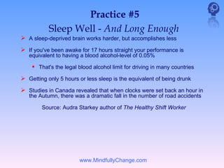 Practice #5
           Sleep Well - And Long Enough
 A sleep-deprived brain works harder, but accomplishes less
 If you've been awake for 17 hours straight your performance is
   equivalent to having a blood alcohol-level of 0.05%

     That's the legal blood alcohol limit for driving in many countries
 Getting only 5 hours or less sleep is the equivalent of being drunk
 Studies in Canada revealed that when clocks were set back an hour in
   the Autumn, there was a dramatic fall in the number of road accidents

        Source: Audra Starkey author of The Healthy Shift Worker




                       www.MindfullyChange.com
 